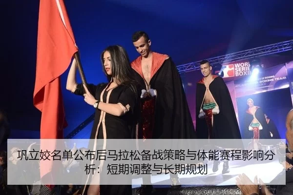 巩立姣名单公布后马拉松备战策略与体能赛程影响分析：短期调整与长期规划