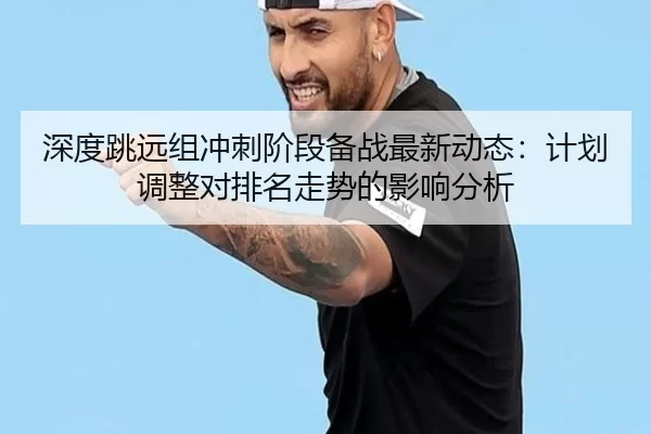 深度跳远组冲刺阶段备战最新动态：计划调整对排名走势的影响分析