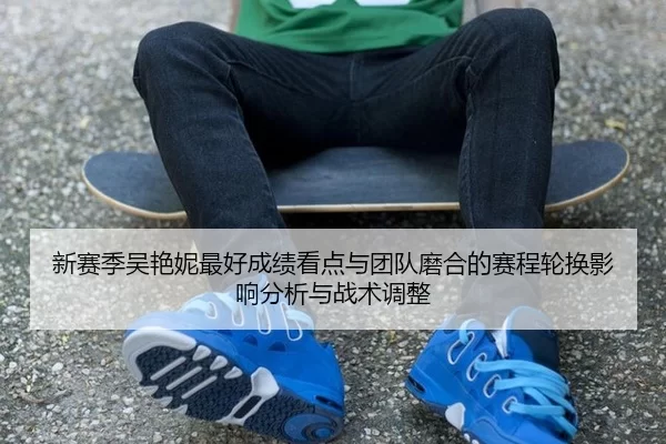 新赛季吴艳妮最好成绩看点与团队磨合的赛程轮换影响分析与战术调整